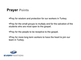 Prayer Points

  Pray for wisdom and protection for our workers in Turkey.

  Pray for the small groups to multiply and for the salvation of the
 students who are most open to the gospel.

  Pray for the people to be receptive to the gospel.

  Pray for more long term workers to have the heart to join our
 team in Turkey.
 