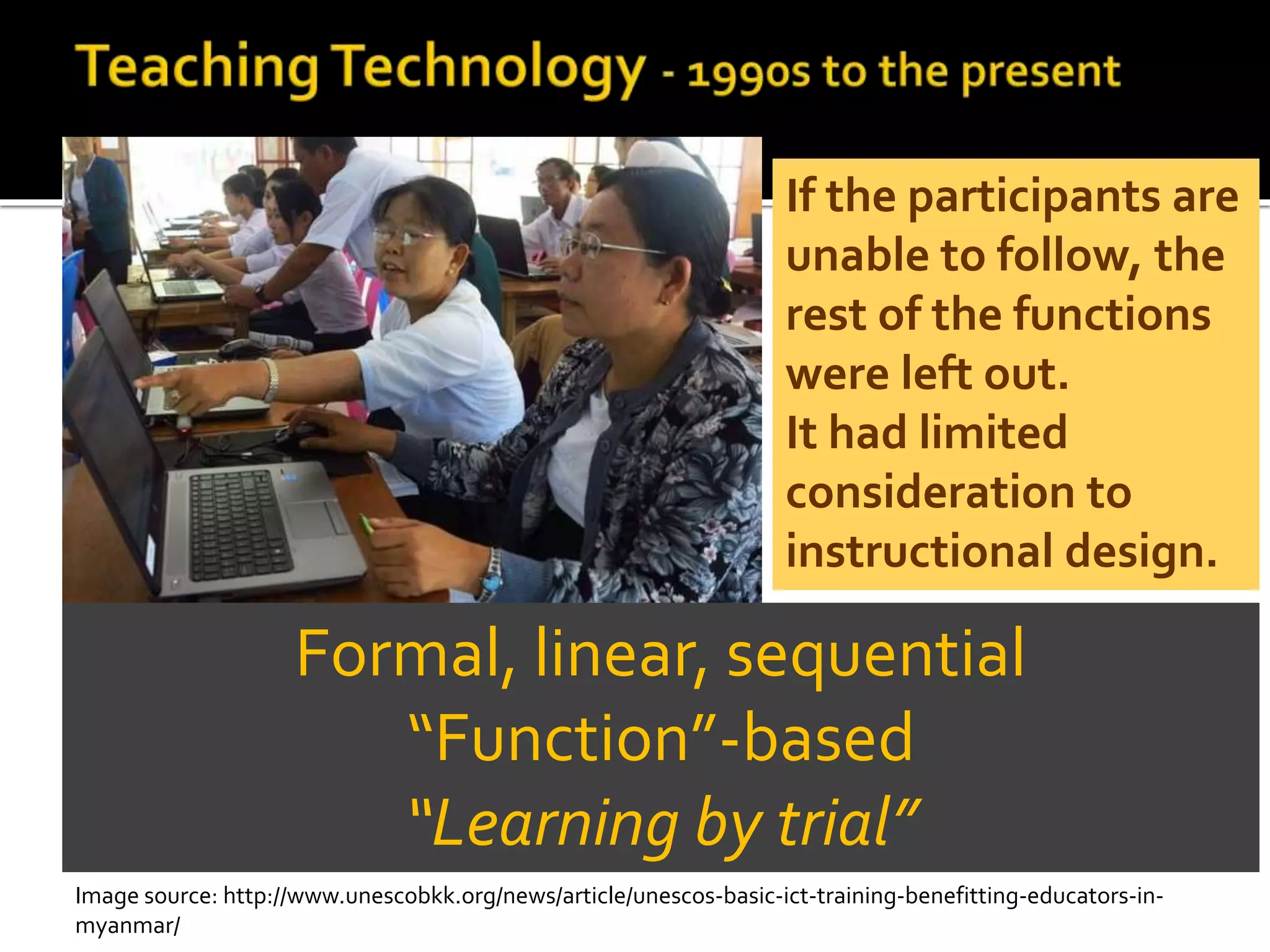 Formal, linear, sequential
“Function”-based
“Learning by trial”
If the participants are
unable to follow, the
rest of the functions
were left out.
It had limited
consideration to
instructional design.
Image source: http://www.unescobkk.org/news/article/unescos-basic-ict-training-benefitting-educators-in-
myanmar/
 