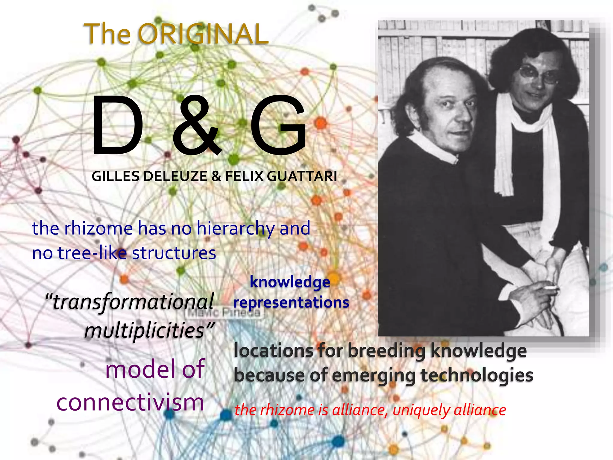 The ORIGINAL
the rhizome has no hierarchy and
no tree-like structures
knowledge
representations
model of
connectivism
locations for breeding knowledge
because of emerging technologies
the rhizome is alliance, uniquely alliance
"transformational
multiplicities”
D & GGILLES DELEUZE & FELIX GUATTARI
 