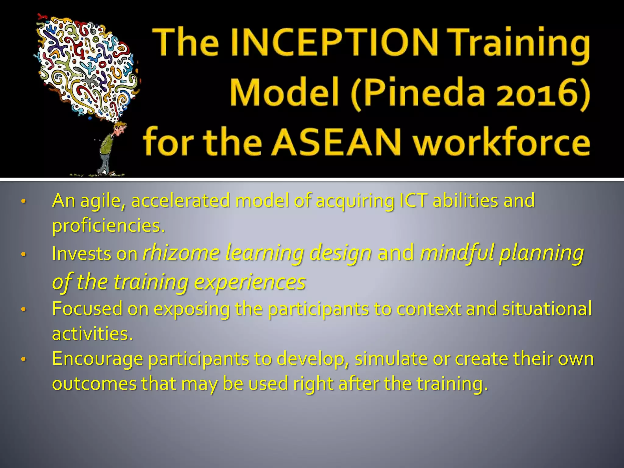 • An agile, accelerated model of acquiring ICT abilities and
proficiencies.
• Invests on rhizome learning design and mindful planning
of the training experiences
• Focused on exposing the participants to context and situational
activities.
• Encourage participants to develop, simulate or create their own
outcomes that may be used right after the training.
 