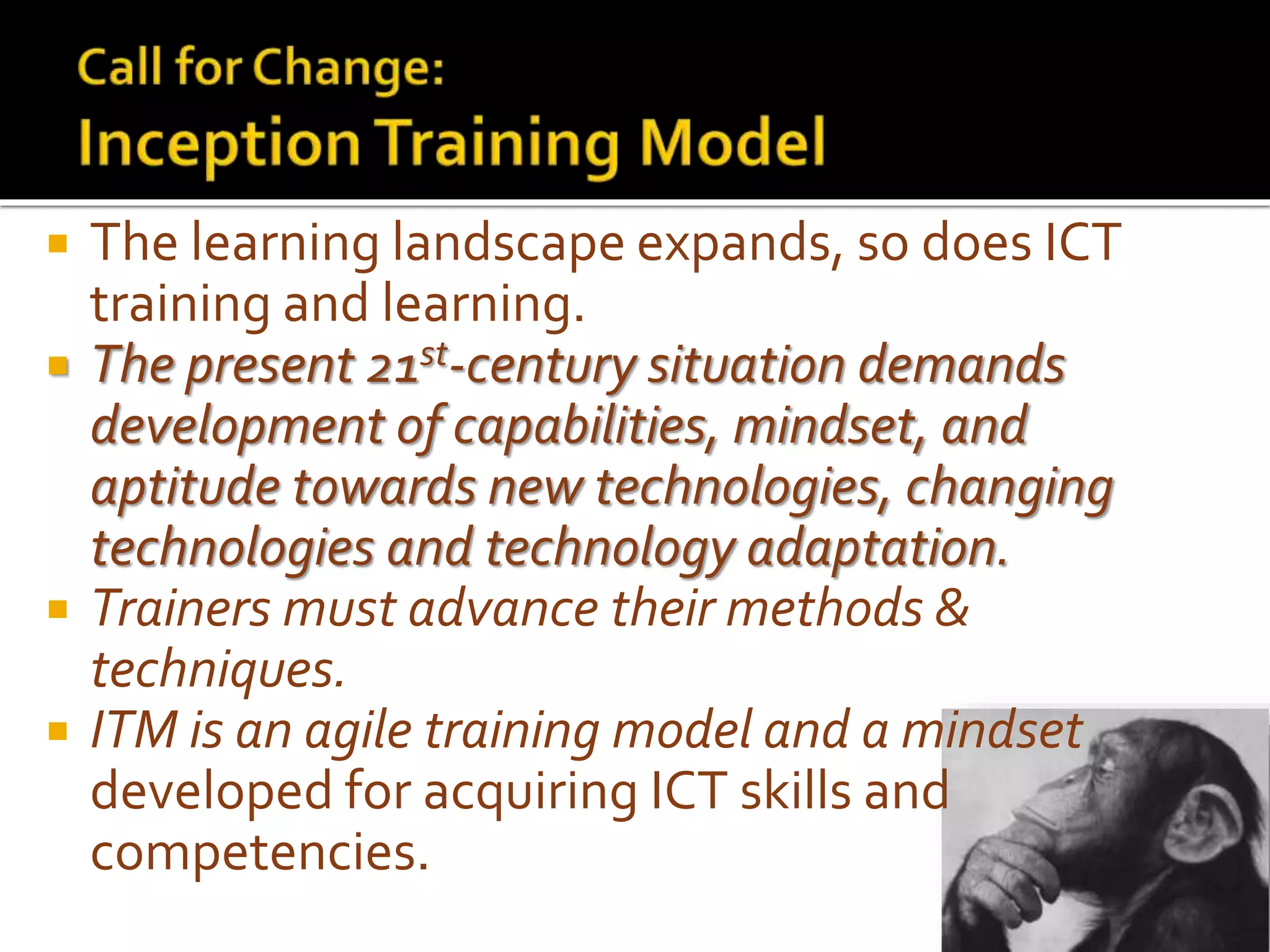  The learning landscape expands, so does ICT
training and learning.
 The present 21st-century situation demands
development of capabilities, mindset, and
aptitude towards new technologies, changing
technologies and technology adaptation.
 Trainers must advance their methods &
techniques.
 ITM is an agile training model and a mindset
developed for acquiring ICT skills and
competencies.
 