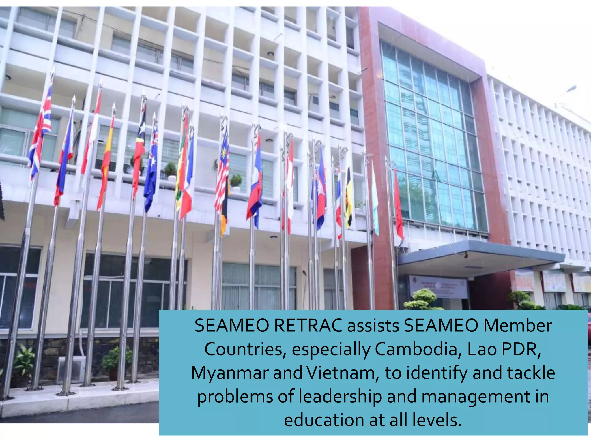 SEAMEO RETRAC assists SEAMEO Member
Countries, especially Cambodia, Lao PDR,
Myanmar andVietnam, to identify and tackle
problems of leadership and management in
education at all levels.
 
