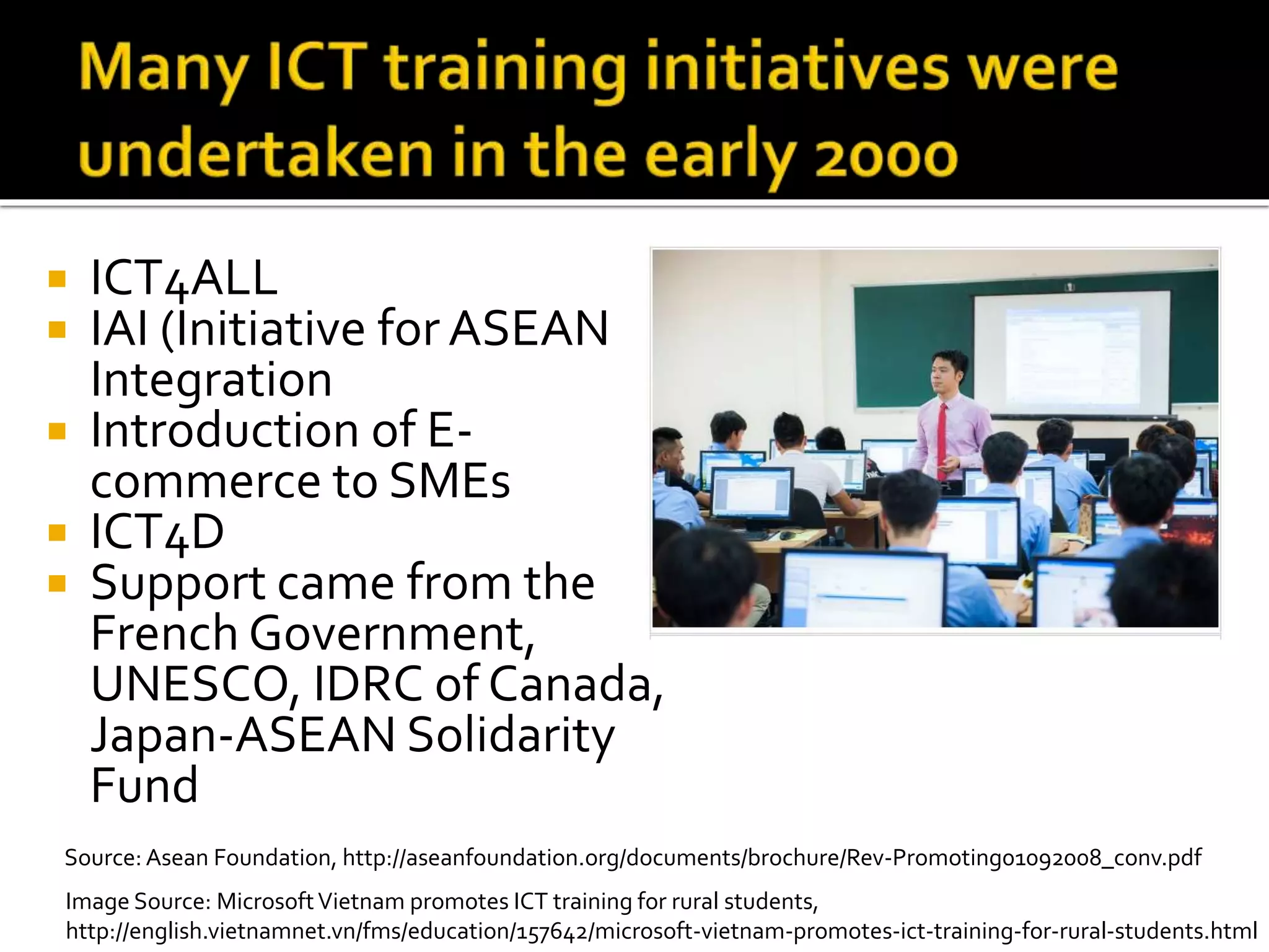  ICT4ALL
 IAI (Initiative for ASEAN
Integration
 Introduction of E-
commerce to SMEs
 ICT4D
 Support came from the
French Government,
UNESCO, IDRC of Canada,
Japan-ASEAN Solidarity
Fund
Source: Asean Foundation, http://aseanfoundation.org/documents/brochure/Rev-Promoting01092008_conv.pdf
Image Source: MicrosoftVietnam promotes ICT training for rural students,
http://english.vietnamnet.vn/fms/education/157642/microsoft-vietnam-promotes-ict-training-for-rural-students.html
 
