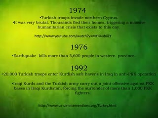 1974
•Turkish troops invade northern Cyprus.
•It was very brutal. Thousands fled their homes, triggering a massive
humanitarian crisis that exists to this day.
1976
•Earthquake kills more than 5,600 people in western province.
1992
•20,000 Turkish troops enter Kurdish safe havens in Iraq in anti-PKK operation
•Iraqi Kurds and the Turkish army carry out a joint offensive against PKK
bases in Iraqi Kurdistan, forcing the surrender of more than 1,000 PKK
fighters.
http://www.youtube.com/watch?v=MYJI4ubiiZY
http://www.us-uk-interventions.org/Turkey.html
 