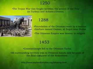 1250
•The Trojan War was fought between the armies of the Troy
(in Turkey) and Achaea (Greece).
1288
•Foundation of the Ottoman state by a warrior
chieftain named Osman, at Sogut near Bursa
•The Ottoman Empire was Islamic in religion.
1453
•Constantinople fell to the Ottoman Turks.
•All surrounding territory was in Ottoman hands now because of
the final conquest of the Byzantines.
http://www.sephardicstudies.org/ottoemp.html
 