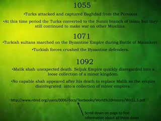 1055
•Turks attacked and captured Baghdad from the Persians
•At this time period the Turks converted to the Sunni branch of Islam but they
still continued to make war on other Muslims.
1071
•Turkish sultans marched on the Byzantine Empire during Battle of Manzikert.
•Turkish forces crushed the Byzantine defenders.
1092
•Malik shah unexpected death. Seljuk Empire quickly disregarded into a
loose collection of a minor kingdom.
•No capable shah appeared after his death to replace Malik so the empire
disintegrated into a collection of minor empires.
http://www.nbisd.org/users/0006/docs/Textbooks/World%20History/WH11.3.pdf
Scroll down on page to find
information about all three dates
 