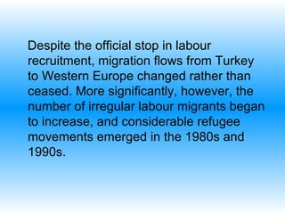 Despite the official stop in labour recruitment, migration flows from Turkey to Western Europe changed rather than ceased. More significantly, however, the number of irregular labour migrants began to increase, and considerable refugee movements emerged in the 1980s and 1990s.  