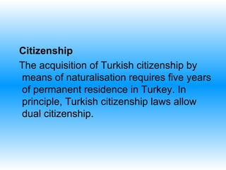 Citizenship The acquisition of Turkish citizenship by means of naturalisation requires five years of permanent residence in Turkey .  In principle, Turkish citizenship laws allow dual citizenship.   