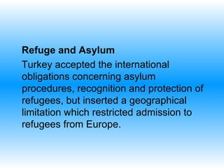 Refuge and Asylum  Turkey accepted the international obligations concerning asylum procedures, recognition and protection of refugees, but inserted a geographical limitation which restricted admission to refugees from Europe.  
