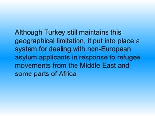 Although Turkey still maintains this geographical limitation, it put into place a system for dealing with non-European asylum applicants in response to refugee movements from the Middle East and some parts of Africa 