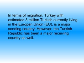 I n terms of migration ,  Turkey  with estimated 3 million Turkish currently living in the Europen Union (EU) ,  is  a major sending country. However, the Turkish Republic has been a major receiving country as well.  