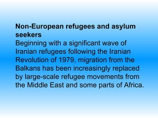 Non-European refugees and asylum seekers Beginning with a significant wave of Iranian refugees following the Iranian Revolution of 1979, migration from the Balkans has been increasingly replaced by large-scale refugee movements from the Middle East and some parts of Africa.  