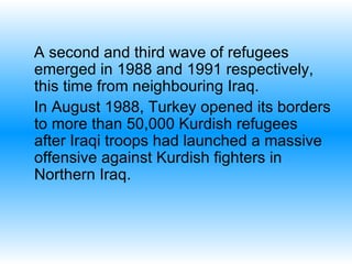 A second and third wave of refugees emerged in 1988 and 1991 respectively, this time from neighbouring Iraq.   In August 1988, Turkey opened its borders to more than 50,000 Kurdish refugees after Iraqi troops had launched a massive offensive against Kurdish fighters in Northern Iraq.  