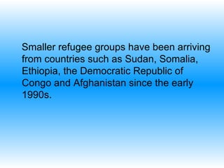 Smaller refugee groups have been arriving from countries such as Sudan, Somalia, Ethiopia, the Democratic Republic of Congo and Afghanistan since the early 1990s. 