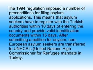 The 1994 regulation imposed a number of preconditions for filing asylum applications.  T his means that asylum seekers have to register with the Turkish authorities within 10 days of entering the country and provide valid identification documents within 15 days. After submitting a petition for asylum, non-European asylum seekers are transferred to UNHCR’s  (United Nations High Commissioner for Rerfugee  mandate in Turkey.  