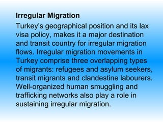 Irregular Migration  Turkey’s geographical position  and  its lax visa policy, makes it a major destination and transit country for irregular migration flows.   Irregular migration movements in Turkey comprise three overlapping types of migrants: refugees and asylum seekers, transit migrants and clandestine labourers. Well-organized human smuggling and trafficking networks also play a role in sustaining irregular migration.   