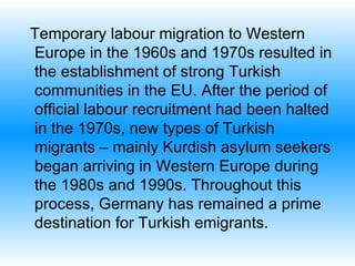 Temporary labour migration to Western Europe in the 1960s and 1970s resulted in the establishment of strong Turkish communities in the EU. After the period of official labour recruitment had been halted in the 1970s, new types of Turkish migrants – mainly Kurdish asylum seekers   began arriving in Western Europe during the 1980s and 1990s. Throughout this process, Germany has remained a prime destination for Turkish emigrants.  