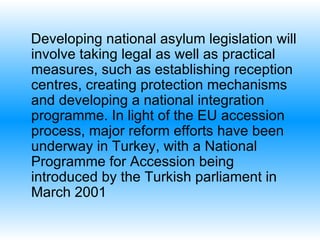 Developing national asylum legislation will involve taking legal as well as practical measures, such as establishing reception centres, creating protection mechanisms and developing a national integration programme. In light of the EU accession process, major reform efforts have been underway in Turkey ,  with a National Programme for Accession being introduced by the Turkish parliament in March 2001   