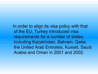 In order to align its visa policy with that of the EU, Turkey introduced visa requirements for a number of states, including Kazakhstan, Bahrain, Qatar, the United Arab Emirates, Kuwait, Saudi Arabia and Oman in 2001 and 2002. 