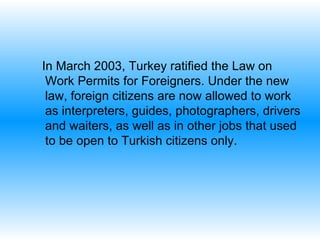 In March 2003, Turkey ratified the Law on Work Permits for Foreigners .  Under the new law, foreign citizens are now allowed to work as interpreters, guides, photographers, drivers and waiters, as well as in other jobs that used to be open to Turkish citizens only. 