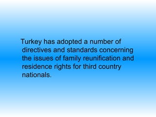Turkey has adopted a number of directives and standards concerning  the issues of family reunification and residence rights for third country nationals . 