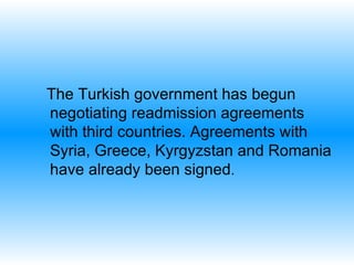 The Turkish government has begun negotiating readmission agreements with third countries. Agreements with Syria, Greece, Kyrgyzstan and Romania have already been signed .  