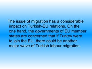 The issue of migration has a considerable impact on Turkish-EU relations. On the one hand, the governments of EU member states are concerned that if Turkey were to join the EU, there could be another major wave of Turkish labour migration.  