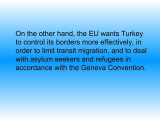 On the other hand, the EU wants Turkey to control its borders more effectively, in order to limit transit migration, and to deal with asylum seekers and refugees in accordance with the Geneva Convention. 