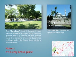 The ”Saraçhane” Park is located in the        The “shezade” mosque is a
west of “shezade” mosque. Under the park      landmark in the area
ground about 15 meters of the ground
there is a remains of an old Byzantines
buildings and In the future there will be a
metro station .


Noted :
it’s a very active place
 