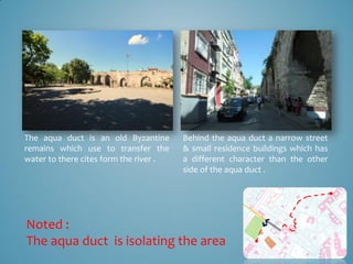 The aqua duct is an old Byzantine       Behind the aqua duct a narrow street
remains which use to transfer the       & small residence buildings which has
water to there cites form the river .   a different character than the other
                                        side of the aqua duct .




Noted :
The aqua duct is isolating the area
 