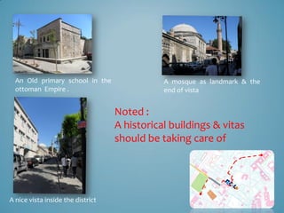 An Old primary school in the                A mosque as landmark & the
  ottoman Empire .                            end of vista


                                   Noted :
                                   A historical buildings & vitas
                                   should be taking care of




A nice vista inside the district
 