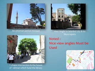 An ottoman period mosque           View Angle to Istanbul city & its
                                              Skyscrapers

                                   Noted :
                                   Nice view angles Must be
                                   Used



Y shape intersection & the house
of rahmat which fund the library
 