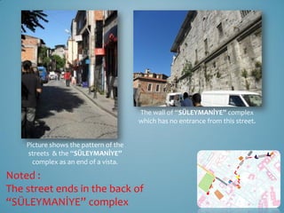 The wall of “SÜLEYMANİYE” complex
                                       which has no entrance from this street.


    Picture shows the pattern of the
    streets & the “SÜLEYMANİYE”
      complex as an end of a vista.

Noted :
The street ends in the back of
“SÜLEYMANİYE” complex
 