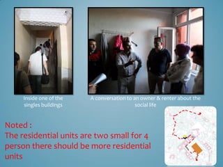 Inside one of the   A conversation to an owner & renter about the
     singles buildings                      social life


Noted :
The residential units are two small for 4
person there should be more residential
units
 