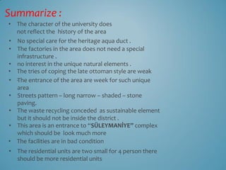 Summarize :
• The character of the university does
  not reflect the history of the area
• No special care for the heritage aqua duct .
• The factories in the area does not need a special
   infrastructure .
• no interest in the unique natural elements .
• The tries of coping the late ottoman style are weak
• .The entrance of the area are week for such unique
   area
• Streets pattern – long narrow – shaded – stone
   paving.
• The waste recycling conceded as sustainable element
   but it should not be inside the district .
• This area is an entrance to “SÜLEYMANİYE” complex
   which should be look much more
• The facilities are in bad condition
• The residential units are two small for 4 person there
  should be more residential units
 