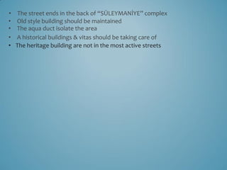 •    The street ends in the back of “SÜLEYMANİYE” complex
•   Old style building should be maintained
•   The aqua duct isolate the area
•   A historical buildings & vitas should be taking care of
•   The heritage building are not in the most active streets
 