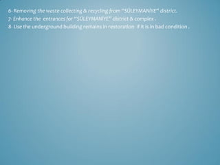 6- Removing the waste collecting & recycling from “SÜLEYMANİYE” district.
7- Enhance the entrances for “SÜLEYMANİYE” district & complex .
8- Use the underground building remains in restoration if it is in bad condition .
 