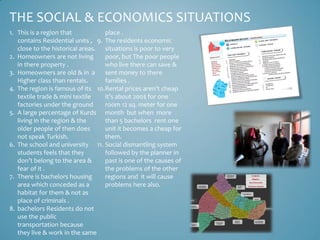 THE SOCIAL & ECONOMICS SITUATIONS
1. This is a region that           place .
   contains Residential units , 9. The residents economic
   close to the historical areas. situations is poor to very
2. Homeowners are not living       poor, but The poor people
   in there property .             who live there can save &
3. Homeowners are old & in a       sent money to there
   Higher class than rentals.      families .
4. The region is famous of its 10.Rental prices aren’t cheap
   textile trade & mini textile    it’s about 200$ for one
   factories under the ground      room 12 sq. meter for one
5. A large percentage of Kurds month but when more
   living in the region & the      than 5 bachelors rent one
   older people of then does       unit it becomes a cheap for
   not speak Turkish.              them.
6. The school and university 11. Social dismantling system
   students feels that they        followed by the planner in
   don’t belong to the area &      past is one of the causes of
   fear of it .                    the problems of the other
7. There is bachelors housing      regions and it will cause
   area which conceded as a        problems here also.
   habitat for them & not as
   place of criminals .
8. bachelors Residents do not
   use the public
   transportation because
   they live & work in the same
 