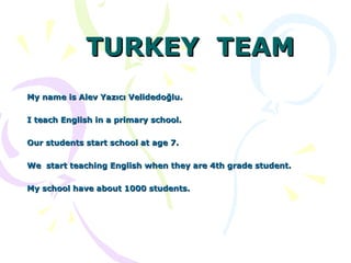 TURKEY  TEAM My name is Alev Yazıcı Velidedoğlu.  I teach English in a primary school. Our students start school at age 7. We  start teaching English when they are 4th grade student. My school have about 1000 students. 