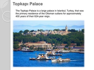 Topkapı Palace
The Topkapı Palace is a large palace in Istanbul, Turkey, that was
the primary residence of the Ottoman sultans for approximately
400 years of their 624-year reign.
 
