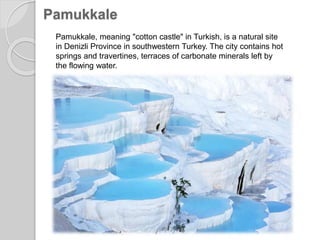 Pamukkale
Pamukkale, meaning "cotton castle" in Turkish, is a natural site
in Denizli Province in southwestern Turkey. The city contains hot
springs and travertines, terraces of carbonate minerals left by
the flowing water.
 