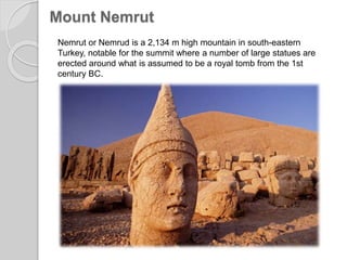 Mount Nemrut
Nemrut or Nemrud is a 2,134 m high mountain in south-eastern
Turkey, notable for the summit where a number of large statues are
erected around what is assumed to be a royal tomb from the 1st
century BC.
 