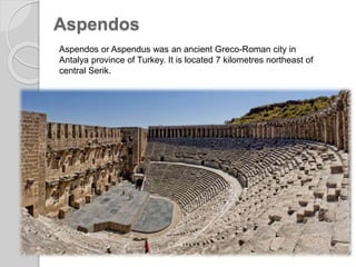 Aspendos
Aspendos or Aspendus was an ancient Greco-Roman city in
Antalya province of Turkey. It is located 7 kilometres northeast of
central Serik.
 