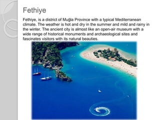 Fethiye
Fethiye, is a district of Muğla Province with a typical Mediterranean
climate. The weather is hot and dry in the summer and mild and rainy in
the winter. The ancient city is almost like an open-air museum with a
wide range of historical monuments and archaeological sites and
fascinates visitors with its natural beauties.
 