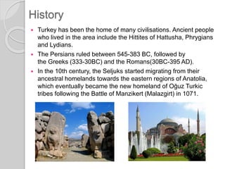 History
 Turkey has been the home of many civilisations. Ancient people
who lived in the area include the Hittites of Hattusha, Phrygians
and Lydians.
 The Persians ruled between 545-383 BC, followed by
the Greeks (333-30BC) and the Romans(30BC-395 AD).
 In the 10th century, the Seljuks started migrating from their
ancestral homelands towards the eastern regions of Anatolia,
which eventually became the new homeland of Oğuz Turkic
tribes following the Battle of Manzikert (Malazgirt) in 1071.
 