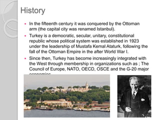  In the fifteenth century it was conquered by the Ottoman
arm (the capital city was renamed Istanbul).
 Turkey is a democratic, secular, unitary, constitutional
republic whose political system was established in 1923
under the leadership of Mustafa Kemal Ataturk, following the
fall of the Ottoman Empire in the after World War I.
 Since then, Turkey has become increasingly integrated with
the West through membership in organizations such as ; The
Council of Europe, NATO, OECD, OSCE and the G-20 major
economies.
History
 