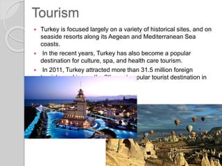 Tourism
 Turkey is focused largely on a variety of historical sites, and on
seaside resorts along its Aegean and Mediterranean Sea
coasts.
 In the recent years, Turkey has also become a popular
destination for culture, spa, and health care tourism.
 In 2011, Turkey attracted more than 31.5 million foreign
tourists, ranking as the 6th most popular tourist destination in
the world.
 