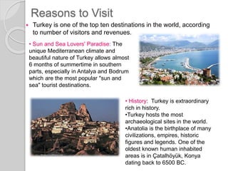 Reasons to Visit
 Turkey is one of the top ten destinations in the world, according
to number of visitors and revenues.
• Sun and Sea Lovers' Paradise: The
unique Mediterranean climate and
beautiful nature of Turkey allows almost
6 months of summertime in southern
parts, especially in Antalya and Bodrum
which are the most popular "sun and
sea" tourist destinations.
• History: Turkey is extraordinary
rich in history.
•Turkey hosts the most
archaeological sites in the world.
•Anatolia is the birthplace of many
civilizations, empires, historic
figures and legends. One of the
oldest known human inhabited
areas is in Çatalhöyük, Konya
dating back to 6500 BC.
 