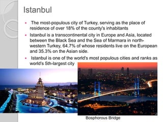 Istanbul
 The most-populous city of Turkey, serving as the place of
residence of over 18% of the county's inhabitants
 Istanbul is a transcontinental city in Europe and Asia, located
between the Black Sea and the Sea of Marmara in north-
western Turkey, 64.7% of whose residents live on the European
and 35.3% on the Asian side.
 Istanbul is one of the world's most populous cities and ranks as
world's 5th-largest city
Bosphorous Bridge
 