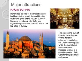 Major attractions
HAGIA SOPHIA
Renowned as one of the most beautiful
buildings in the world, the spellbinding
Byzantine glory of the HAGIA SOPHIA
Museum is not only Istanbul's top
sightseeing attraction, but also one of the
top sites in Turkey.
The staggering bulk of
its exterior is rimmed
by the delicate
minarets added after
the Ottoman conquest
while the sumptuous
and cavernous
frescoed interior is a
grand reminder of old
Constantinople's might
and power.
 